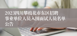 2023四川攀枝花市东区招聘事业单位人员入围面试人员名单公告
