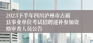 2023下半年四川泸州市古蔺县事业单位考试招聘递补参加资格审查人员公告