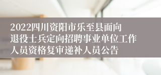 2022四川资阳市乐至县面向退役士兵定向招聘事业单位工作人员资格复审递补人员公告