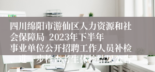 四川绵阳市游仙区人力资源和社会保障局  2023年下半年事业单位公开招聘工作人员补检、进一步检查考生体检结果公告