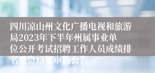 四川凉山州文化广播电视和旅游局2023年下半年州属事业单位公开考试招聘工作人员成绩排名及资格复审的公告