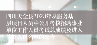 四川天全县2023年从服务基层项目人员中公开考核招聘事业单位工作人员考试总成绩及进入体检人员名单的公告