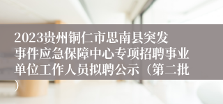 2023贵州铜仁市思南县突发事件应急保障中心专项招聘事业单位工作人员拟聘公示（第二批）