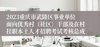 2023重庆市武隆区事业单位面向优秀村（社区）干部及在村挂职本土人才招聘考试考核总成绩及进入体检人员公布
