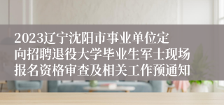 2023辽宁沈阳市事业单位定向招聘退役大学毕业生军士现场报名资格审查及相关工作预通知