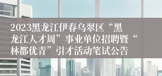 2023黑龙江伊春乌翠区“黑龙江人才周”事业单位招聘暨“林都优青”引才活动笔试公告