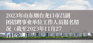 2023年山东烟台龙口市吕剧团招聘事业单位工作人员报名情况（截至2023年11月27日16:30）