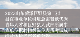 2023山东菏泽巨野县第三批县直事业单位引进急需紧缺优秀青年人才和巨野县人武部所属事业单位招聘初级岗位人员考试成绩及体检考察名单公告