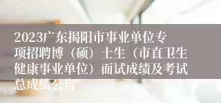 2023广东揭阳市事业单位专项招聘博（硕）士生（市直卫生健康事业单位）面试成绩及考试总成绩公告