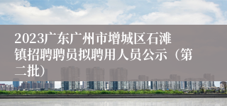 2023广东广州市增城区石滩镇招聘聘员拟聘用人员公示（第二批）