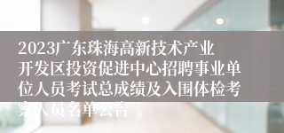 2023广东珠海高新技术产业开发区投资促进中心招聘事业单位人员考试总成绩及入围体检考察人员名单公告