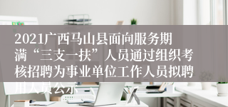 2021广西马山县面向服务期满“三支一扶”人员通过组织考核招聘为事业单位工作人员拟聘用人员公示