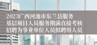 2023广西河池市东兰县服务基层项目人员服务期满直接考核招聘为事业单位人员拟聘用人员公示