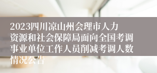 2023四川凉山州会理市人力资源和社会保障局面向全国考调事业单位工作人员削减考调人数情况公告