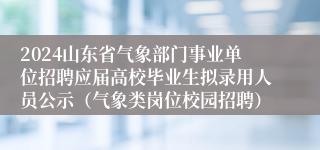 2024山东省气象部门事业单位招聘应届高校毕业生拟录用人员公示（气象类岗位校园招聘）