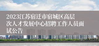 2023江苏宿迁市宿城区高层次人才发展中心招聘工作人员面试公告