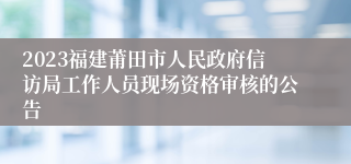 2023福建莆田市人民政府信访局工作人员现场资格审核的公告