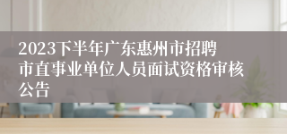 2023下半年广东惠州市招聘市直事业单位人员面试资格审核公告