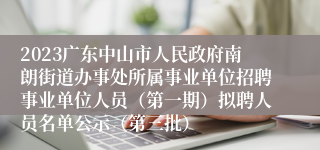 2023广东中山市人民政府南朗街道办事处所属事业单位招聘事业单位人员（第一期）拟聘人员名单公示（第三批）