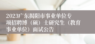 2023广东揭阳市事业单位专项招聘博（硕）士研究生（教育事业单位）面试公告