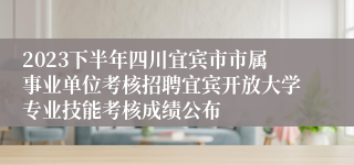 2023下半年四川宜宾市市属事业单位考核招聘宜宾开放大学专业技能考核成绩公布