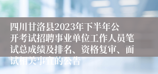 四川甘洛县2023年下半年公开考试招聘事业单位工作人员笔试总成绩及排名、资格复审、面试相关事宜的公告