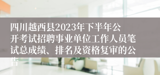 四川越西县2023年下半年公开考试招聘事业单位工作人员笔试总成绩、排名及资格复审的公告