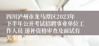 四川泸州市龙马潭区2023年下半年公开考试招聘事业单位工作人员 递补资格审查及面试有关事宜的公告
