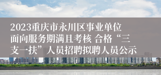 2023重庆市永川区事业单位面向服务期满且考核 合格“三支一扶”人员招聘拟聘人员公示