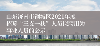 山东济南市钢城区2021年度招募“三支一扶”人员拟聘用为事业人员的公示