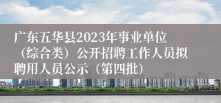 广东五华县2023年事业单位（综合类）公开招聘工作人员拟聘用人员公示（第四批）