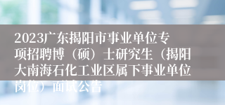 2023广东揭阳市事业单位专项招聘博（硕）士研究生（揭阳大南海石化工业区属下事业单位岗位）面试公告