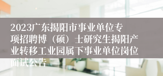 2023广东揭阳市事业单位专项招聘博（硕）士研究生揭阳产业转移工业园属下事业单位岗位面试公告