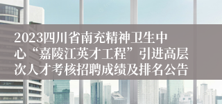 2023四川省南充精神卫生中心“嘉陵江英才工程”引进高层次人才考核招聘成绩及排名公告