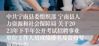 中共宁南县委组织部 宁南县人力资源和社会保障局 关于2023年下半年公开考试招聘事业单位工作人员成绩排名及资格复审的公告