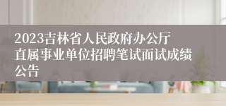 2023吉林省人民政府办公厅直属事业单位招聘笔试面试成绩公告