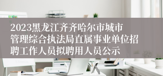 2023黑龙江齐齐哈尔市城市管理综合执法局直属事业单位招聘工作人员拟聘用人员公示