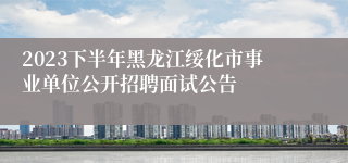 2023下半年黑龙江绥化市事业单位公开招聘面试公告