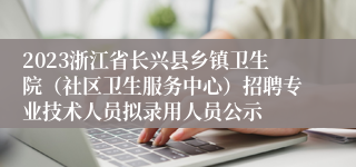 2023浙江省长兴县乡镇卫生院（社区卫生服务中心）招聘专业技术人员拟录用人员公示