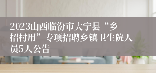 2023山西临汾市大宁县“乡招村用”专项招聘乡镇卫生院人员5人公告