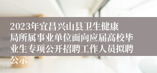 2023年宜昌兴山县卫生健康局所属事业单位面向应届高校毕业生专项公开招聘工作人员拟聘公示