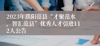 2023年濮阳范县“才聚范水，智汇范县”优秀人才引进112人公告