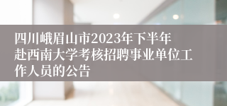 四川峨眉山市2023年下半年赴西南大学考核招聘事业单位工作人员的公告