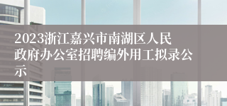 2023浙江嘉兴市南湖区人民政府办公室招聘编外用工拟录公示