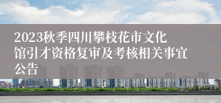 2023秋季四川攀枝花市文化馆引才资格复审及考核相关事宜公告