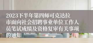 2023下半年第四师可克达拉市面向社会招聘事业单位工作人员笔试成绩及资格复审有关事项的通知