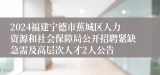 2024福建宁德市蕉城区人力资源和社会保障局公开招聘紧缺急需及高层次人才2人公告