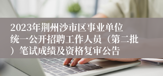 2023年荆州沙市区事业单位统一公开招聘工作人员（第二批）笔试成绩及资格复审公告