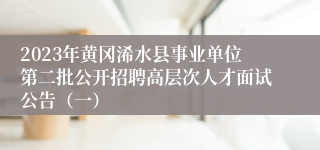 2023年黄冈浠水县事业单位第二批公开招聘高层次人才面试公告（一）