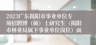 2023广东揭阳市事业单位专项招聘博（硕）士研究生（揭阳市林业局属下事业单位岗位）面试公告